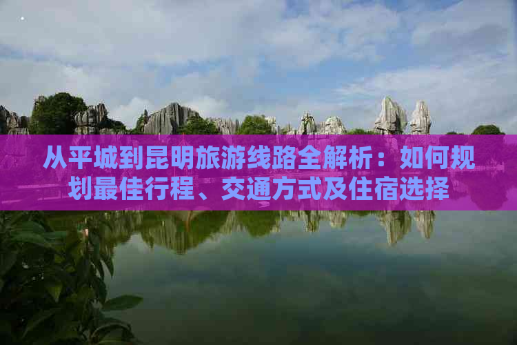 从平城到昆明旅游线路全解析：如何规划更佳行程、交通方式及住宿选择