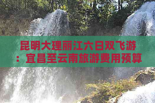 昆明大理丽江六日双飞游：宜昌至云南旅游费用预算及相关信息