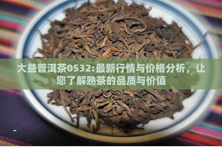 大益普洱茶0532:最新行情与价格分析，让您了解熟茶的品质与价值