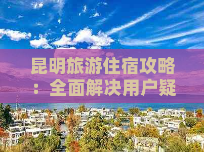 昆明旅游住宿攻略：全面解决用户疑虑的酒店推荐和选择建议