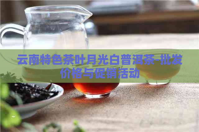 云南特色茶叶月光白普洱茶-批发价格与促销活动