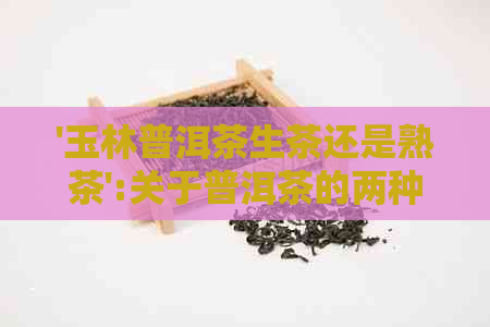 '玉林普洱茶生茶还是熟茶':关于普洱茶的两种类型讨论