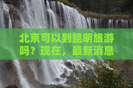 北京可以到昆明旅游吗？现在，最新消息和最近情况如何？