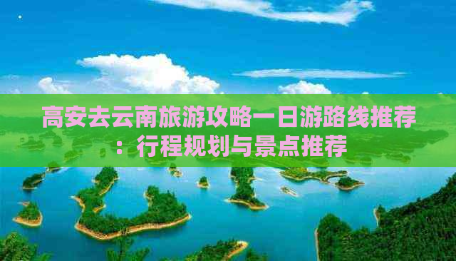 高安去云南旅游攻略一日游路线推荐：行程规划与景点推荐