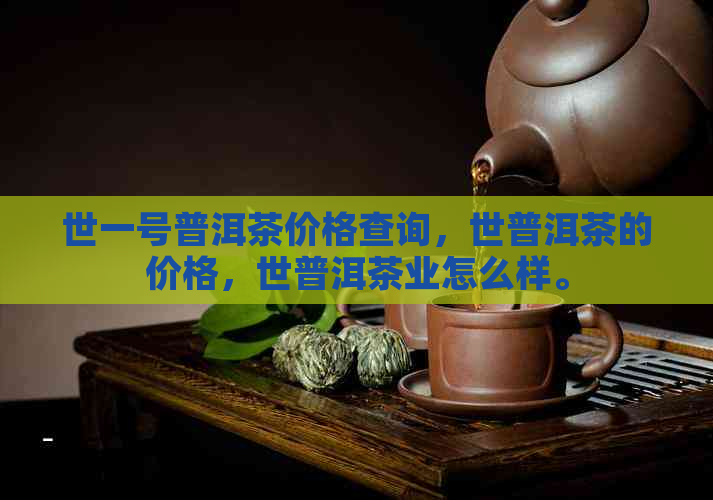 世一号普洱茶价格查询，世普洱茶的价格，世普洱茶业怎么样。