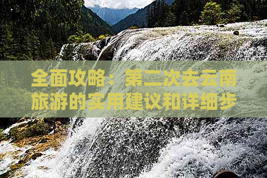 全面攻略：第二次去云南旅游的实用建议和详细步骤，让你玩得更尽兴！