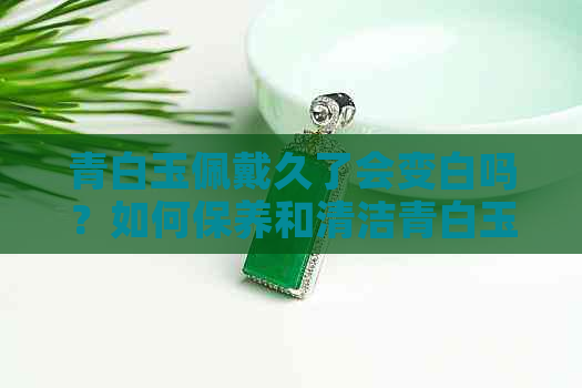 青白玉佩戴久了会变白吗？如何保养和清洁青白玉以保持其色泽？