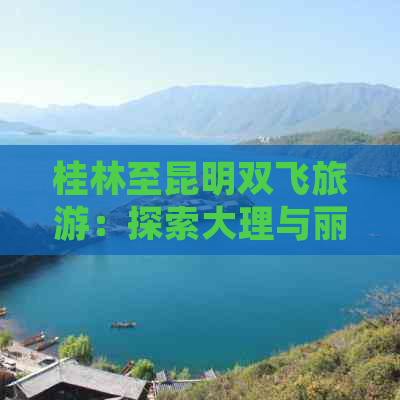 桂林至昆明双飞旅游：探索大理与丽江的云南之旅，费用是多少？