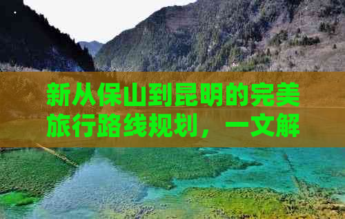 新从保山到昆明的完美旅行路线规划，一文解决您的所有疑问