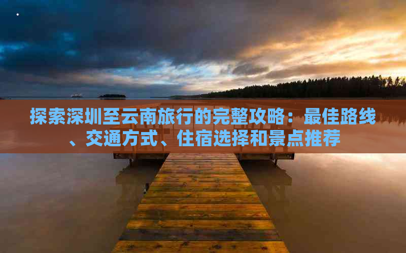 探索深圳至云南旅行的完整攻略：更佳路线、交通方式、住宿选择和景点推荐