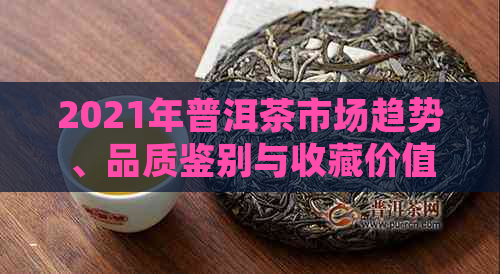 2021年普洱茶市场趋势、品质鉴别与收藏价值全解析：未来发展前景如何？