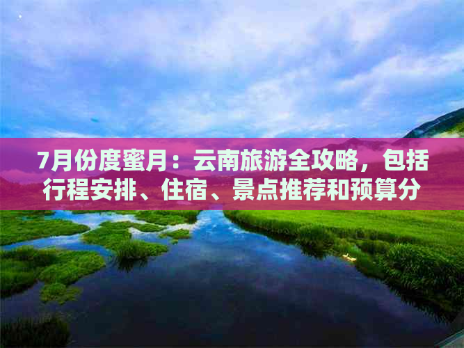 7月份度蜜月：云南旅游全攻略，包括行程安排、住宿、景点推荐和预算分析