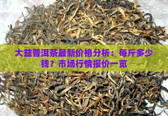 大益普洱茶最新价格分析：每斤多少钱？市场行情报价一览