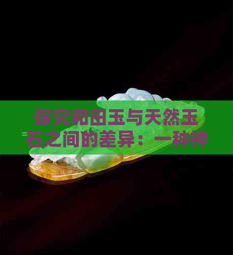 探究和田玉与天然玉石之间的差异：一种神秘的解读