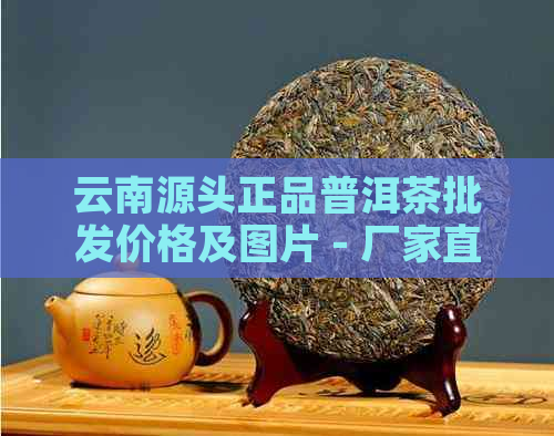 云南源头正品普洱茶批发价格及图片 - 厂家直销茶叶