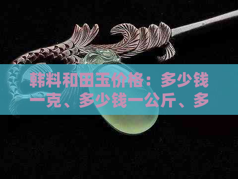 韩料和田玉价格：多少钱一克、多少钱一公斤、多少钱一个、多少钱一斤？