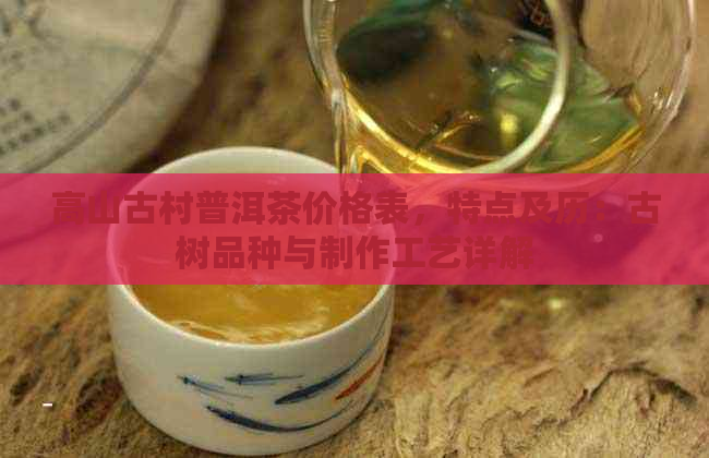 高山古村普洱茶价格表，特点及历：古树品种与制作工艺详解