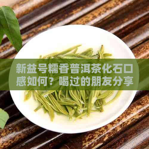 新益号糯香普洱茶化石口感如何？喝过的朋友分享一下吧！