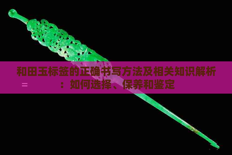 和田玉标签的正确书写方法及相关知识解析：如何选择、保养和鉴定