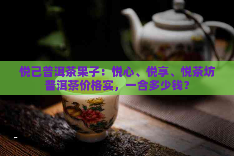 悦己普洱茶果子：悦心、悦享、悦茶坊普洱茶价格实，一合多少钱？