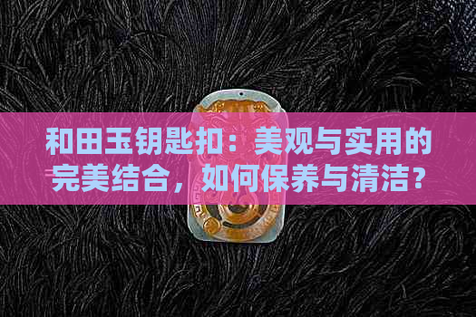 和田玉钥匙扣：美观与实用的完美结合，如何保养与清洁？