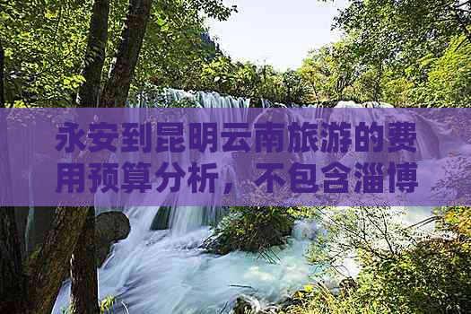 永安到昆明云南旅游的费用预算分析，不包含淄博地区