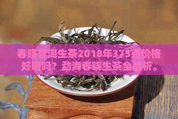 春晓普洱生茶2018年375克价格好喝吗？勐海春晓生茶全解析。