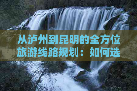 从泸州到昆明的全方位旅游线路规划：如何选择更佳路线与交通方式