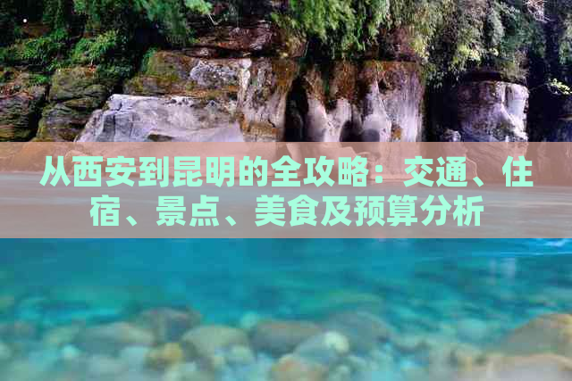 从西安到昆明的全攻略：交通、住宿、景点、美食及预算分析