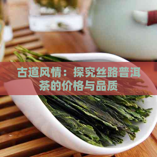 古道风情：探究丝路普洱茶的价格与品质