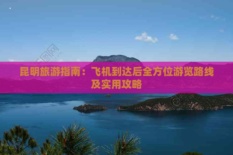 昆明旅游指南：飞机到达后全方位游览路线及实用攻略