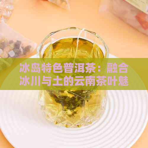 冰岛特色普洱茶：融合冰川与土的云南茶叶魅力