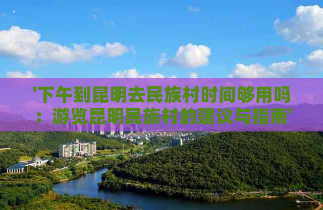 '下午到昆明去民族村时间够用吗：游览昆明民族村的建议与指南'