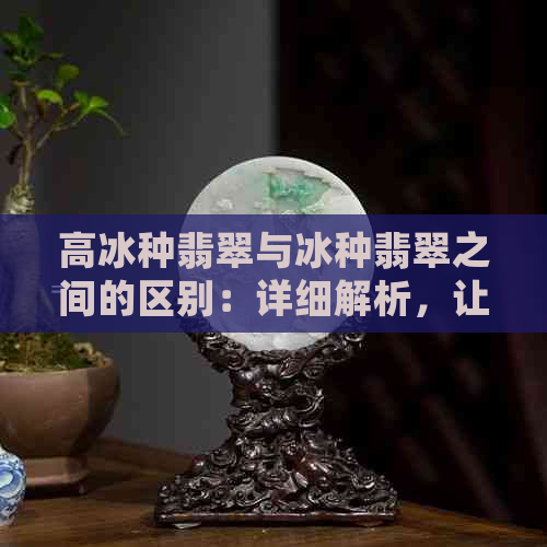 高冰种翡翠与冰种翡翠之间的区别：详细解析，让你全面了解两者特性