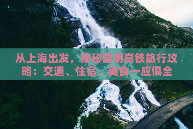 从上海出发，探秘昆明高铁旅行攻略：交通、住宿、美食一应俱全