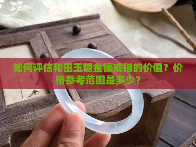 如何评估和田玉糖金镶戒指的价值？价格参考范围是多少？