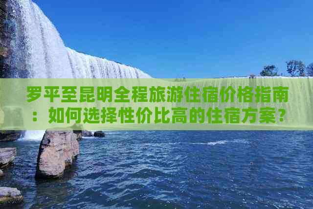 罗平至昆明全程旅游住宿价格指南：如何选择性价比高的住宿方案？