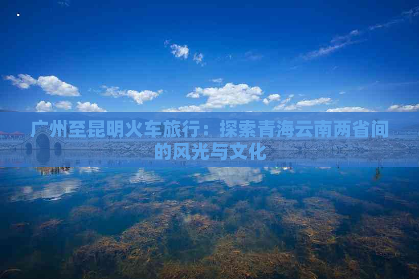 广州至昆明火车旅行：探索青海云南两省间的风光与文化