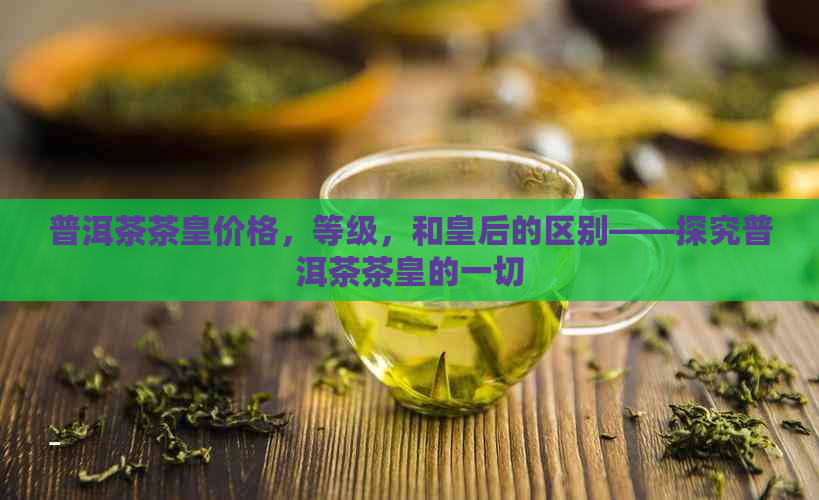 普洱茶茶皇价格，等级，和皇后的区别——探究普洱茶茶皇的一切