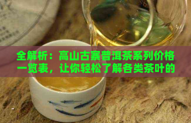 全解析：高山古寨普洱茶系列价格一览表，让你轻松了解各类茶叶的价格及特点