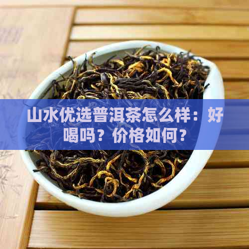 山水优选普洱茶怎么样：好喝吗？价格如何？