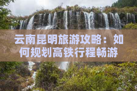 云南昆明旅游攻略：如何规划高铁行程畅游云南