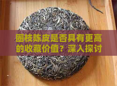 圈枝陈皮是否具有更高的收藏价值？深入探讨其特点与市场趋势