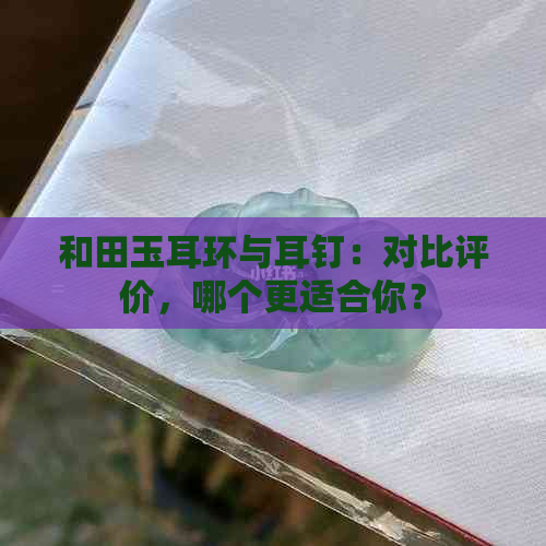 和田玉耳环与耳钉：对比评价，哪个更适合你？