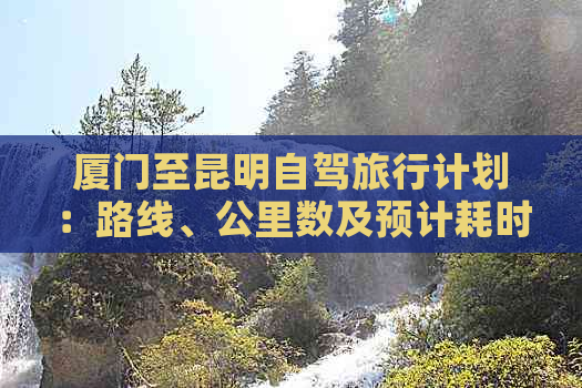 厦门至昆明自驾旅行计划：路线、公里数及预计耗时全解析