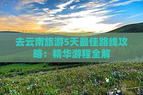 去云南旅游5天更佳路线攻略：精华游程全解