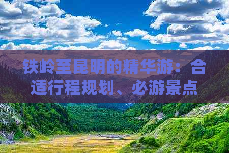 铁岭至昆明的精华游：合适行程规划、必游景点及旅行天数全解析