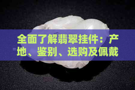 全面了解翡翠挂件：产地、鉴别、选购及佩戴技巧