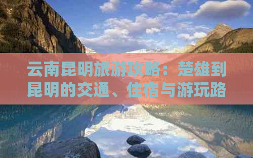 云南昆明旅游攻略：楚雄到昆明的交通、住宿与游玩路线全面解析