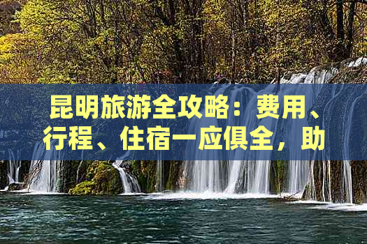 昆明旅游全攻略：费用、行程、住宿一应俱全，助您轻松规划完美之旅